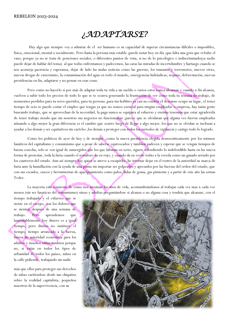 REBELION 2023-2024 (ADAPTARSE? Hay algo que siempre voy a admirar de el scr humano s su capacidad de superar cireunstancias dificiles o imposibles, fisica, emocional, mental o socialmente. Pero hasta la persona mis estable spucde notar hoy en dia jque falta una gota que rebalse ¢l vaso; porque ya no se trata de posiciones sociales, o diferentes puntos de vista, si no de lo psicolagico ¢ indiscriminado(ya nadic pucde dejar de hablar del tema) al que todxs enfrentamos y padecemos, las caras las miradas de incertidumbre y hartazgo cuando se hos aconseja paciencia y esperanza, dejar de lado las malas noticias como las guerras, los sunamid y terremotos, nuevos virus, nuevas drogas de exterminio, la contaminacion del agua en todo el mundo, emergencias hidedulicas, sequias, deforestacion, nuevas presidencias cn fin, adsptarse y no pensar cn esas cosas. Pero como no hacerlo s por mis de adaptar toda tu vida & un suekdo o varios estos nunca sleansan y cuaido finaleansa, vuel 3 subie todo los precios de todo Lo que se te ocurra generando I frustracion de ver como toda tu semana de trabajo, de buscando trabajo, que se aprovechan de la necesidad, la paga nunca se equipara al esfuerzo y e jima tenemos que estar agradesids. de tener trabajo siendo que sin nosotrxs sus negocios no funcionarfan parece que se olvidaran que alguna vez fueron empleadxs atinando a algo mejor la gran diferencia es el cambio que ocurre luego de llegar a algo mejor, los que no se olvidan se inclinan a ayudar a los demis y ser equitativos arteles los demis a proteger con todos los métodos de vigilancia y castigo todo lo logrado, buena cosecha, solo se ven igual de sumergidos que los que laburan en serio, siguen defendiendo lo indefendible hasta en las nueva forma de protestar, toda a furia cuando cl semaforo da en rojo, y cuando da en verde todxs a la vereda como un ganado arriado por furia nte la hurmilacion con a ayuda de una punta sin importar ser golpeados y apressdos por la fuersas del orden del estado, que con sus escudos, cascos y herramiy tas de apaciguarmicnto como palos, balas de goma, gas pimicnta y a partie de este afio ls armas Tesler Lam menos (sin s fanaticxs del consumismo) ninxs y adults preguntindose s alcanza o o alguna cosa y tendria que alcanvar, con el tiempo trabajado y ¢l estuerzo que se siente en el cuterpo, con los dolores que trabajo. Pero aprendemos que lamentablemente hoy di thempo, pero dincro_no sustituye ! tiempo, tiempo arrancado a la-fuerza, fierza de autoridad econdmiea para los adultos y muchos nifixs tambien porque no, si estin en todos los tpos de urbanidad de todos los paiscs, nifxs en mis que cllos para proteger sus derce de nifixs curtiéndose desde chiquitxs sobre la realidad capitalista, pequeios macstrxs de la supervivencia, con su
